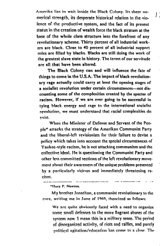 Amerika lies in wait inside the Black Colony. lts sheer nu- desperate historical relation to the vio- tive system, and the foct of its present status in the creation of wealth force the black stratum at the base of the whole class structure into the forefront of any revolutionary scheme. Thirty percent of all industrial wark- ers are black. Close to 40 percent of all industrial support roles are filled by blacks. Blacks are still doing the work of the greatest slave state in history. The terms of our servitude are all that have been altered.  The Black Colony can and will influence the fate of things to come in the U.S.A. The impact of black revolution- ary rage nctunlly could carry at lenst the opening stages of a socialist revolution under certain circumstances—not dis- counting some of the complexities created by the specter of racism. However, if we are ever going to be successful in tying black energy and rage to the international socialist  revolution, we must understand that racial complexities do exist,  When the Minister of Defense and Servant of the Peo- ple* attacks the strategy of the Amerikan Communist Party and the liberal-eN revisionists for their failure 1o devise a policy which takes into account the spacial circumstances of ‘Yankee-style racism, he is not attacking communism and the collective ideal, He is questioning the Communist Party and other less committed sections of the left revolutionary mave. ment shout their awareness of the unique problems presented  by a particularly vicious and immediately threatening ra- cism.  Huey P Newion.  My brother Jonathan, a communist revolutionary ta the core, writing me in June of 1969, theorized as follows:  We are quite ohviously faced with a need to organize  same small defenses 1o the more fiagrant abuses of the system now. | mean this in a military sense. The period of disorganized activity, of riots and ralles, and purcly political agitation/education has come 1 a clase. The 